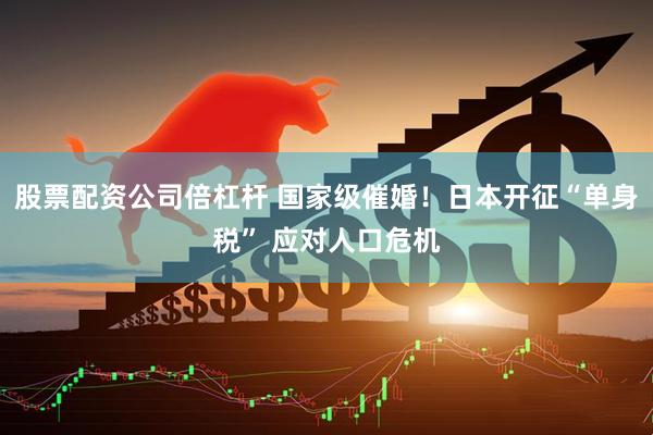 股票配资公司倍杠杆 国家级催婚！日本开征“单身税” 应对人口危机