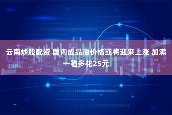 云南炒股配资 国内成品油价格或将迎来上涨 加满一箱多花25元