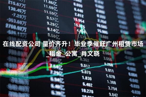 在线配资公司 量价齐升！毕业季催旺广州租赁市场_租金_公寓_肖文晓