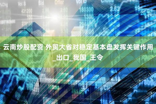 云南炒股配资 外贸大省对稳定基本盘发挥关键作用_出口_我国_王令