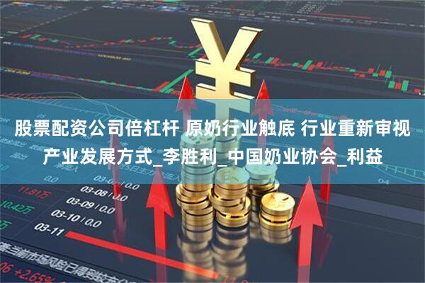 股票配资公司倍杠杆 原奶行业触底 行业重新审视产业发展方式_李胜利_中国奶业协会_利益