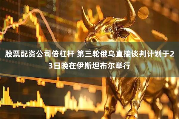 股票配资公司倍杠杆 第三轮俄乌直接谈判计划于23日晚在伊斯坦布尔举行