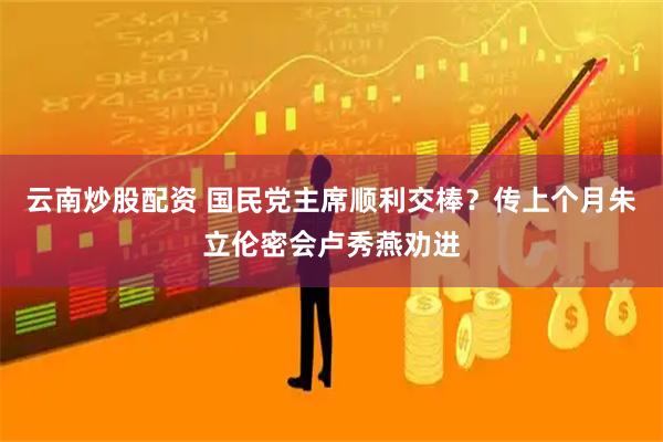 云南炒股配资 国民党主席顺利交棒？传上个月朱立伦密会卢秀燕劝进
