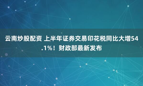云南炒股配资 上半年证券交易印花税同比大增54.1%！财政部最新发布