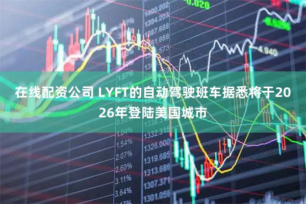 在线配资公司 LYFT的自动驾驶班车据悉将于2026年登陆美国城市