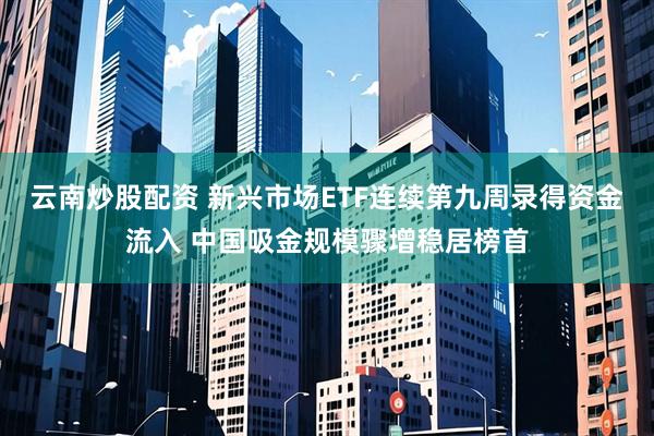 云南炒股配资 新兴市场ETF连续第九周录得资金流入 中国吸金规模骤增稳居榜首