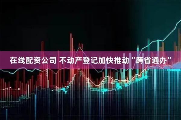 在线配资公司 不动产登记加快推动“跨省通办”