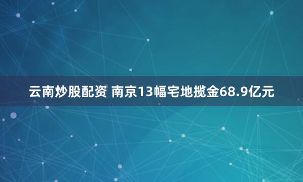 云南炒股配资 南京13幅宅地揽金68.9亿元