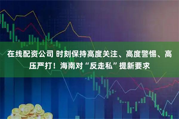 在线配资公司 时刻保持高度关注、高度警惕、高压严打！海南对“反走私”提新要求