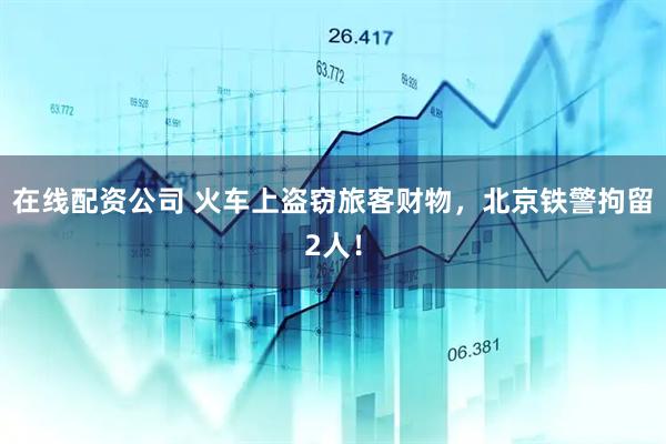 在线配资公司 火车上盗窃旅客财物，北京铁警拘留2人！