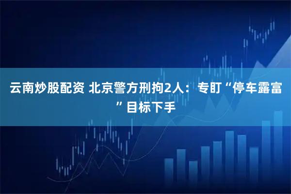 云南炒股配资 北京警方刑拘2人：专盯“停车露富”目标下手
