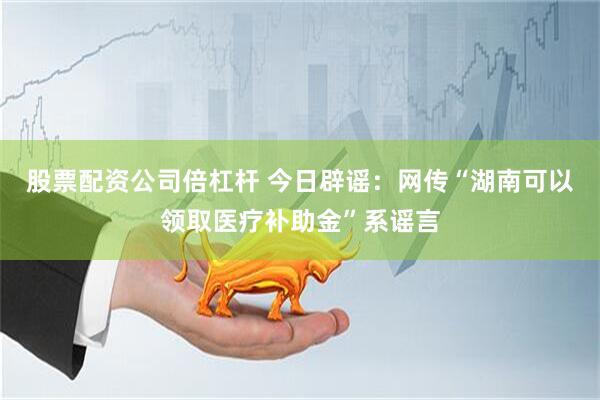 股票配资公司倍杠杆 今日辟谣：网传“湖南可以领取医疗补助金”系谣言