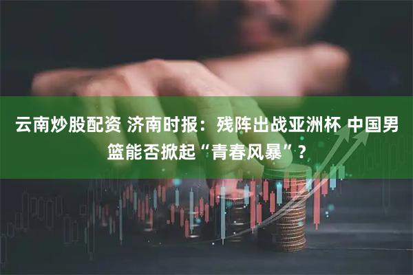 云南炒股配资 济南时报：残阵出战亚洲杯 中国男篮能否掀起“青春风暴”？