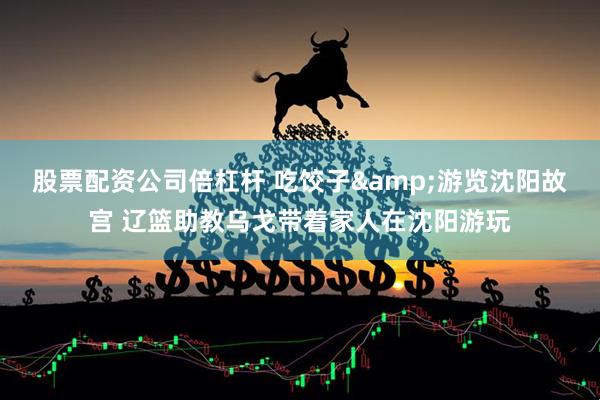 股票配资公司倍杠杆 吃饺子&游览沈阳故宫 辽篮助教乌戈带着家人在沈阳游玩