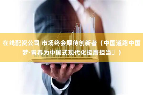 在线配资公司 市场终会厚待创新者（中国道路中国梦·青春为中国式现代化挺膺担当⑪）