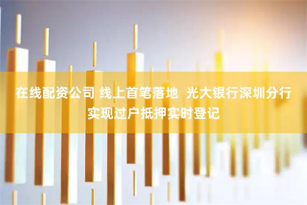 在线配资公司 线上首笔落地  光大银行深圳分行实现过户抵押实时登记