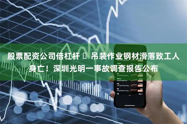 股票配资公司倍杠杆 ​吊装作业钢材滑落致工人身亡！深圳光明一事故调查报告公布