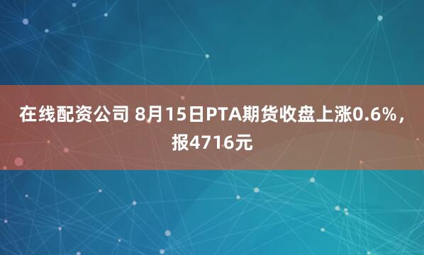 在线配资公司 8月15日PTA期货收盘上涨0.6%，报4716元