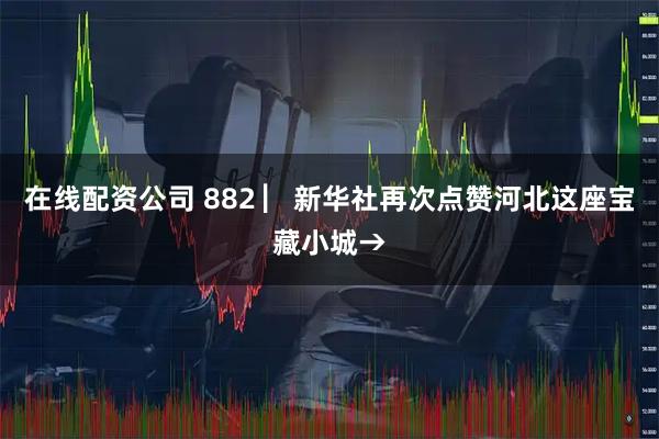 在线配资公司 882 ▏新华社再次点赞河北这座宝藏小城→