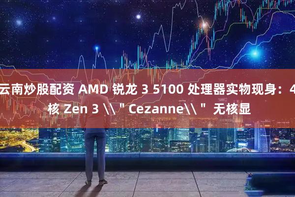 云南炒股配资 AMD 锐龙 3 5100 处理器实物现身：4 核 Zen 3 \＂Cezanne\＂ 无核显