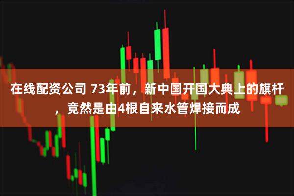在线配资公司 73年前，新中国开国大典上的旗杆，竟然是由4根自来水管焊接而成