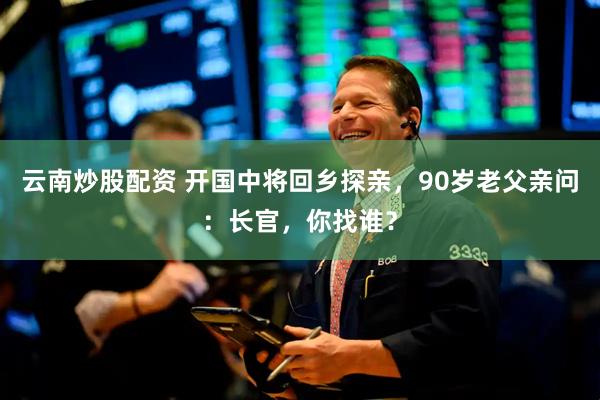 云南炒股配资 开国中将回乡探亲，90岁老父亲问：长官，你找谁？