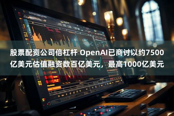 股票配资公司倍杠杆 OpenAI已商讨以约7500亿美元估值融资数百亿美元，最高1000亿美元