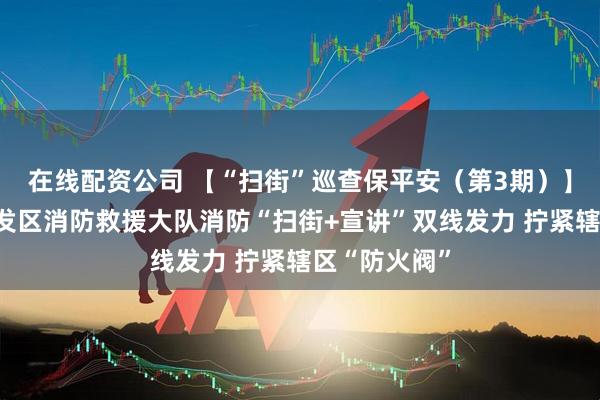 在线配资公司 【“扫街”巡查保平安（第3期）】柳城经济开发区消防救援大队消防“扫街+宣讲”双线发力 拧紧辖区“防火阀”