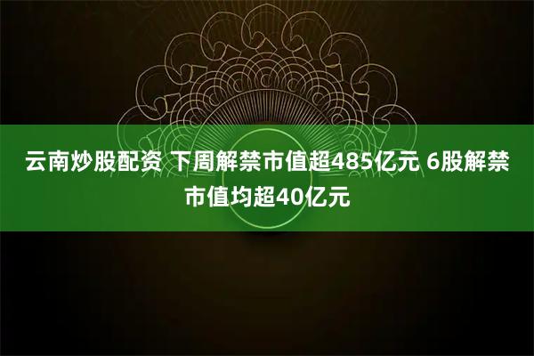 云南炒股配资 下周解禁市值超485亿元 6股解禁市值均超40亿元