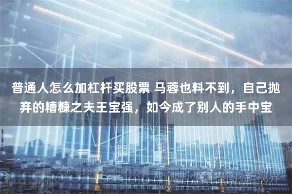 普通人怎么加杠杆买股票 马蓉也料不到，自己抛弃的糟糠之夫王宝强，如今成了别人的手中宝