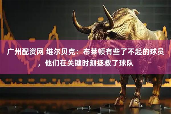 广州配资网 维尔贝克：布莱顿有些了不起的球员，他们在关键时刻拯救了球队