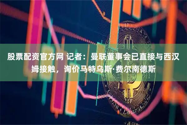 股票配资官方网 记者：曼联董事会已直接与西汉姆接触，询价马特乌斯·费尔南德斯