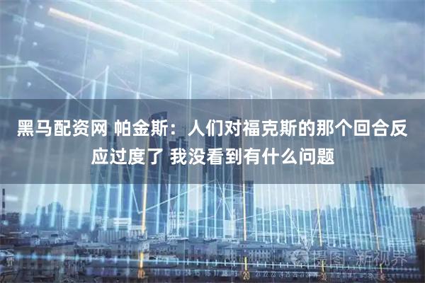 黑马配资网 帕金斯：人们对福克斯的那个回合反应过度了 我没看到有什么问题
