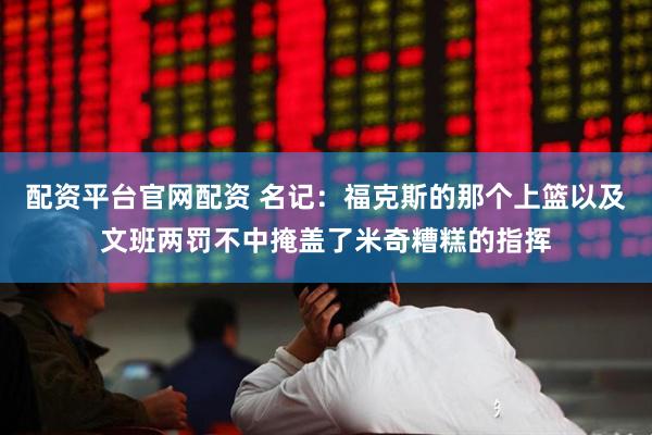 配资平台官网配资 名记:福克斯的那个上篮以及文班两罚不中掩盖了米奇糟糕的指挥