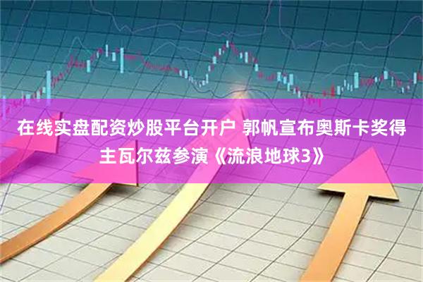 在线实盘配资炒股平台开户 郭帆宣布奥斯卡奖得主瓦尔兹参演《流浪地球3》
