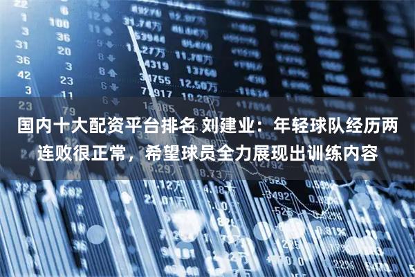 国内十大配资平台排名 刘建业：年轻球队经历两连败很正常，希望球员全力展现出训练内容