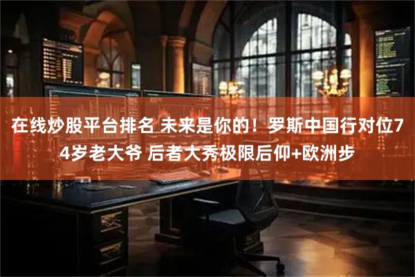 在线炒股平台排名 未来是你的！罗斯中国行对位74岁老大爷 后者大秀极限后仰+欧洲步
