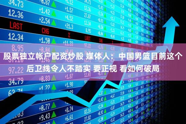 股票独立帐户配资炒股 媒体人：中国男篮目前这个后卫线令人不踏实 要正视 看如何破局