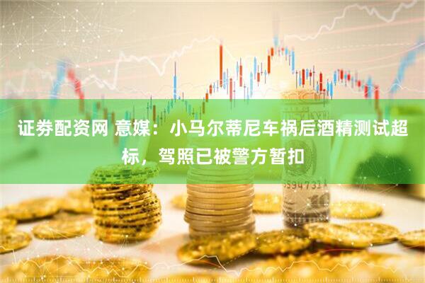 证劵配资网 意媒：小马尔蒂尼车祸后酒精测试超标，驾照已被警方暂扣