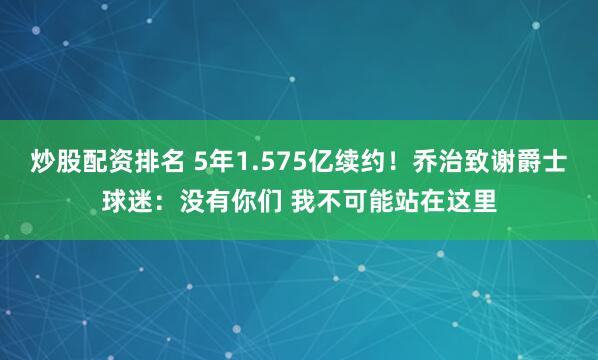 炒股配资排名 5年1.575亿续约！乔治致谢爵士球迷：没有你们 我不可能站在这里